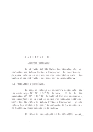 C A P I T U L O II
ASPECTOS GENERALES
En el valle del Río Majes las ciudades más im
portantes son Aplao, Corire y Huancarqui; la importancia ,
de estos estriba en que son centros comerciales para las
altas del valle, así como por su agricultura.
3.1 UBICACION Y DEMOGRAFIA
La zona en estudio se encuentra delimitada por
los meridi^os 72° 20' y 72o 30’ de Long. W de G; los
paralelos 160 00’ y 160 20' de Latitud Sur que encierran ,
una superficie en la cual se encuentran ubicadas política_
mente los Distritos de Aplao, Corire y Huancarqui siendo
estas, las ciudades de mayor importancia de la provincia ,
de Castilla, Departamento de Arequipa.
El ritmo de crecimiento de la población adqui
 