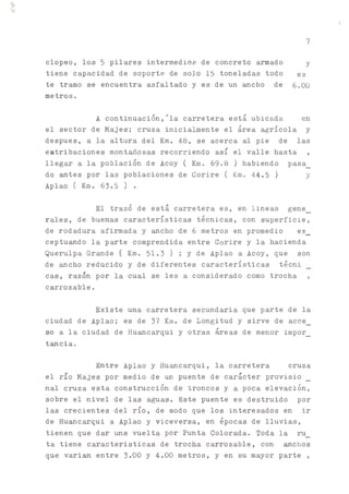 i!
7
clopeo, los 5 pilares intermedios de concreto armado y
tiene capacidad de soporte de solo 15 toneladas todo es
te tramo se encuentra asfaltado y es de un ancho de 6.00
metros.
A continuación,'la carretera está ubicada en
el sector de Majes; cruza inicialmente el área agrícola y
después, a la altura del Km. 48, se acerca al pie de las
estribaciones montuosas recorriendo así el valle hasta ,
llegar a la población de Acoy ( Km. 69.8 ) habiendo pasa_
do antes por las poblaciones de Corire ( Km. 44.5 ) y
Aplao ( Km. 63.5) .
El trazó de está carretera es, en lineas gene_
rales, de buenas características técnicas, con superficie,
de rodadura afirmada y ^cho de 6 metros en promedio ex_
ceptu^do la parte comprendida entre Corire y la hacienda
Querulpa Grande ( Km. 51.3) ; y de Aplao a Acoy, que son
de ancho reducido y de diferentes características técni
cas, razón por la cual se les a considerado como trocha ,
carrozable.
Existe una carretera secundaria que parte de la
ciudad de Aplao; es de 37 Km. de Longitud y sirve de acce_
so a la ciudad de Hu^carqui y otras áreas de menor impor_
t^cia.
Entre Aplao y Huancarqui, la carretera cruza
el río Majes por medio de un puente de carácter provisio
nal cruza esta construcción de troncos y a poca elevación,
sobre el nivel de las aguas. Este puente es destruido por
las crecientes del río, de modo que los interesados en ir
de Huancarqui a Aplao y viceversa, en épocas de lluvias,
tienen que dar ^ a vuelta por Punta Colorada. Toda la ru_
ta tiene características de trocha carrozable, con ^chos
que varian entre 3.00 y 4.00 metros, y en su mayor parte ,
 