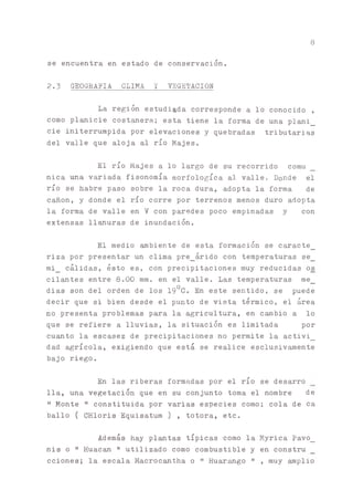 8
se encuentra en estado de conservación.
2.3 GEOGRAFIA CLIMA Y VEGETACION
La región estudiada corresponde a lo conocido ,
como pl^icie costanera; esta tiene la forma de una plani_
cié initerrumpida por elevaciones y quebradas tributarias
del valle que aloja al río Majes.
El río Majes a lo largo de su recorrido comu
nica una variada fisonomía morfológica al valle. Donde el
río se habré paso sobre la roca dura, adopta la forma de
cañón, y donde el río corre por terrenos menos duro adopta
la forma de valle en V con paredes poco empinadas y con
extensas lisuras de inundación.
El medio ^biente de esta formación se caracte_
riza por presentar un clima pre_árido con temperaturas se_
mi_ cálidas, ésto es, con precipitaciones muy reducidas o_s
cilantes entre 8.00 mm. en el valle. Las temperaturas me_
dias son del orden de los 190C. En este sentido, se puede
decir que si bien desde el punto de vista térmico, el área
no presenta problemas para la agricultura, en c^bio a lo
que se refiere a lluvias, la situación es limitada por
cu^to la escasez de precipitaciones no permite la activi_
dad agrícola, exigiendo que está se realice esclusivamente
bajo riego.
En las riberas formadas por el río se desarro
lia, una vegetación que en su conjunto toma el nombre de
" Monte " constituida por varias especies como; cola de ca
bailo ( CHloris Equisatum) , totora, etc.
Además hay platas típicas como la Myrica Pavo_
nis o " Huacan " utilizado como combustible y en constru
cciones; la escala Macroc^tha o " Huarango " , muy amplio
 