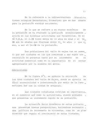 11
En lo referente a la infraestructura Educativa
tienen colegios Secundarios, Primarios; que se dan abasto
para la población escolar existente.
En lo que se refiere a su status económico de
la población se ha evaluado la población económicamente ,
activa en las diversas actividades que desarrollan. De es
tá P.E.A. el 2.2% tiene menos de 14 años de edad y el 94^
2% son de edades que fluctúan entre 15_ 64 años y que vi
ene, a ser el 54.8^> de la población.
Las poblaciones del valle de majes v ^ en aumen_
to por ser ciudades en las que comienzan a ser mayor con
centración de personas tanto por su incremento en su
actividad comercial como en su importada en el sector
agropecuario por la siembra del Arroz.
CONCLUSIONES
En la figura N01, se aprecia la ubicación de
las tres ciudades del valle de Majes, donde se aprecia su
fácil accesibilidad e interconexión por medio de la Pana _
mericana Sur con la ciudad de arequipa.
Las ciudades estudiadas estriba su importancia,
en el comercio así como la agricultura, siendo poblados ,
que presentan un incremento rápido de su población.
La situación Socio Económica de estas poblacio
nes presenta buenas perspectivas, haciéndose necesario ,
una política de incremento de viviendas, como de un plan
director que regula el crecimiento de estas ciudades.
 