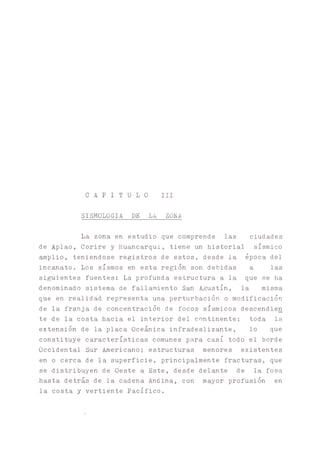 C A P I T U L O III
SISMOLOGIA DE LA ZONA
La zona en estudio que comprende las ciudades
de Aplao, Corire y Huancarqui, tiene un historial sísmico
amplio, teniéndose registros de estos, desde la época del
incanato. Los sismos en esta región son debidas a las
siguientes fuentes: La profunda estructura a la que se ha
denominado sistema de fallamiento Agustín, la misma
que en realidad representa una perturbación o modificación
de la franja de concentración de focos sísmicos descendien
te de la costa hacia el interior del continente; toda la.
extensión de la placa Oceánica infradeslizante, lo que
constituye características comunes para casi todo el borde
Occidental Sur Americano; estructuras menores existentes
en o cerca de la superficie, principalmente fracturas, que
se distribuyen de Oeste a Este, desde delante de la fosa
hasta detrás de la cadena Andina, con mayor profusión en
la costa y vertiente Pacífico.
 