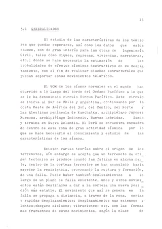 13
3.1 GENERALIDADES
El estudio de las características de los tembló
res que puedan esperarse, así como los daños que estos
causen, son de gran interés para las obras de Ingeniería
Civil, tales como diques, represas, viviendas, carreteras,
etc.; donde se hace necesario la estimación de las
probalidades de efectos sísmicos destructivos en su despla
zamiento, con el fin de realizar diseños estructurales que
pued^ soportar estos movimientos telúricos.
El 90# de los sismos normales en el mundo han
ocurrido a lo Largo del borde del Océano Pacífico a lo que
se le ha denominado circulo Circum Pacífico. Este circulo
se inicia al Sur de Chile y Argentina, continuando por la
costa Oeste de América del Sur, del Centro, del Norte y
las Aleutinas península de K^chatka, archipiélago Japones
Eormosa, archipiélago Indonesio, Nuevas hebridas, Samoa
y termina en Nueva Zelandia. El Perú se encuentra encuadra
do dentro de esta zona de gran actividad sísmica por lo
que se hace necesario el conocimiento y estudio de las
características de los sismos.
Existen varias teorías sobre el origen de los
terremotos, sin embargo se acepta que un terremoto de ori_
gen tectónico se produce cuando las fatigas en alguna par_
te, dentro de la corteza terrestre se han acumulado hasta
exceder la resistencia, provocado la ruptura y formación,
de una falla. Puede haber también desliz^ientos a lo
l^go de un plano de falla existente, unos y otros movimi_
entos están destinados a dar a la corteza una nueva posi
ción más estable. El movimiento que así se genera en la
falla se propaga a distancia, a travez de la roca, cortas
y rápidas desplazamientos; desplazamientos mas extensos y
lentos;choques aislados; vibraciones; etc. son las formas
mas fracuentes de estos movimientos, se^n la clase de
 