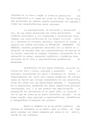 14
fractura de la roca o seg^ la forma de producirse los
deslizamientos a lo largo del plano de falla. Varias ruptu
ras sucesivas, en cadena, pueden presentarse con algunas o
todas las características antes indicado.
La superposición, la reflexión y refracción ,
etc. de las ondas producidas por estos movimientos dan
carácter arbitrario a los sismograma y acelerograma regis
•trados; las características de los sismos difieren entre
si y dependen de diversos factores, variables en tiempo y
espacio que pueden asociarse a: MECANISMO GENERADOR DEL
TEMBLOR, existen parametros asociados con la fuente de li
beración de energía como las características tectónicas de
la fuente, cantidad de energía liberada, orientación de la
radiación de ondas, esfuerzos estáticos y dinámicos desa
rrollados en el foco y características geométricas de
mecanismo.
TRAYECTORIA DE LAS ONDAS SISMICAS, posición re_
lativa del foco y sitio, geología y geometría de los
estratos, continuidad del medio ( Presencia de fallas ) ,
comportamiento del suelo ante c^gas dinámicas. En ciertos
casos un factor que influye grandemente en las caracterís_
ticas del sismo son las CONDICIONES LOCALES ( Topografía
de la superficie, Geometría del m^to superficial,Geología
continuidad, etc. ) lo que permite una ^plificación a
atenuación del movimiento en un punto dado, en relación ,
con el que se tiene en un punto diferente, ubicado en la
misma región, pero asociado a características geométricas
y topográficas diferentes del primero.
Hasta el momento no se ha podido predecir con
certeza el terremoto en el mundo, pero la forma de como
poder atenuar los daños causados por estos es la zonifi_
cación de las ciudades.
 