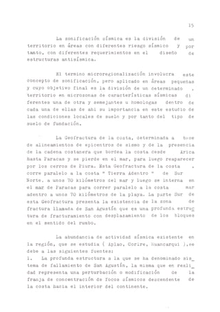 15
La zonificación sísmica es la división de Un
territorio en áreas con diferentes riesgo sísmico y por
t^to, con diferentes requerimientos en el diseño de
estructuras antisísmica.
El termino microregionalización involucra este
concepto de zonificacion, pero aplicado en áreas pequeñas
y cuyo objetivo final es la división de un determinado ,
territorio en microzonas de características sísmicas di
ferentes una de otra y semej^tes u homologas dentro de
cada una de ellas de ahi su importancia en este estudio de
las condiciones locales de suelo y por tanto del tipo de
suelo de fundación.
La Geofractura de la costa, determinada a base
de aline^ientos de epicentros de sismo y de la presencia
de la cadena costanera que bordea la costa desde Arica
hasta Paracas y se pierde en el mar, para luego reaparecer
por los cerros de Piura. Esta Geofractura de la costa ,
corre paralelo a la costa " Tierra Adentro " de Sur
Norte, a unos 70 kilómetros del mar y luego se interna en
el mar de Paracas para correr paralelo a la costa mar
adentro a unos 70 kilómetros de la playa. La parte Sur de
esta Geofractura presenta la existencia de la zona de
fractura llamada de San Agustín que $s una profunda estru£
tura de fracturamiento con desplazamiento de los bloques
en el sentido del rumbo.
La abundancia de actividad sísmica existente en
la región, que se estudia ( Aplao, Corire, Huancarqui ),se
debe a las siguientes fuentes:
1. La profunda estructura a la que se ha denominado sis_
tema de fallamiento de S ^ Agustín, la misma que en reali_
dad representa una perturbación o modificación de la
fr^ja de concentración de focos sísmicos descendente de
la costa hacia el interior del continente.
 