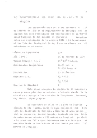18
3.3 CARACTERISTICAS DEL SISMO DEL 16 - 02 - 79 EN
AREQUIPA
Las características del sismo ocurrido el 16
de febrero de 1979 en el Depart^ento de Arequipa que se
exponen han sido recopilados del Observatorio de la Univer
sidad Nacional de San Agustín en characato Arequipa,
estos son registrados de la Agencia NEIS ( US Departament
of the Interior Geological Survay) con un número de 328
estaciones en el mundo.
Numero de Estaciones
Día ( UTC)
Tiempo Origen ( H.L )
Coordenadas Geográficas
Prof^didad
Magnitud G.S.
Desviación Standard
328
16 de Febrero de 1979
05h 08m 53.4seg.
16.39 Lat. s
72.658 Long, w
53 Kilómetros
Mb = 6.2
»8 -
1
Este sismo ocasiono la pérdida de 18 personas y
causo grades pérdidas materiales, afectando además de la
ciudad de Arequipa a las ciudades de Chuqibamba, Pampacol_
ca, Viraco, Tip^ y Aplao.
El epicentro se ubica en la zona de quietud ,
sísmica de ICA - ^ICA se^n el mapa geológico del Perú
1975 del Instituto de Geología y Mineria el área epicen
tral se encuentra, tectónicamente, dominada por una falla
de sobre escurrimiento a 200 metros de longitud, paralelo
a la costa una falla aproximad^ente Oeste - Este que se
extiende desde la costa hacia el continente por unos 150
Metros de longitud.
 