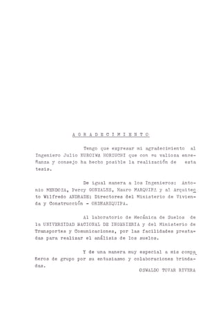 A G R A D E C I M I E N T O -
Tengo que expresar mi agradecimiento al
Ingeniero Julio KUROIWA HORIUCHI que con su valioza ense­
ñanza y consejo ha hecho posible la realización de esta
tesis.
De igual manera a los Ingenieros: Anto­
nio MENDOZA, Percy GONZALES, Mauro MARQUINA y al Arquitec
to Wilfredo ANDRADE; Directores del Ministerio de Vivien­
da y Construcción - ORDEAREQUIPA.
Al laboratorio de Mecánica de Suelos de
la UNIVERSIDAD NACIONAL DE INGENIERIA y del Ministerio de
Trasportes y Comunicaciones, por las facilidades presta­
das para realizar el análisis de los suelos.
Y de una manera muy especial a mis compa_
ñeros de grupo por su entusiasmo y colaboraciones brinda­
das.
OSWALDO TOVAR RIVERA
 