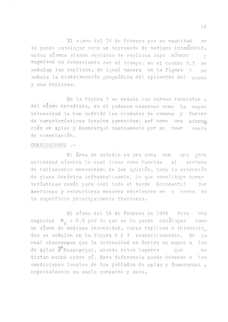 19
El sismo del 16 de Febrero por su magnitud se
le puede catalogar como un terremoto de mediana, intensidad.,
estos sismos vienen seguidos de replicas cuyo número y
magnitud va decreciendo con el tiempo; en el cuadro 3.3 se
señalan las replicas, de igual manera en la figura p se
señala la distribucción geográfica del epicentro del sismo
y sus replicas»
En la figura 3 se señala las curvas isosistas ,
del sismo estudiado, en el podemos observar como la mayor
intensidad la han sufrido las ciudades de camana y Corire
de características locales parecidas; así como u n a ^ e í r n a
cion en Aplao y Huancarqui básicamente por su buen suelo
de cimentación.
CONChUSIONES .­
El área en estudio es una zona con una. gran
actividad sísmica lo cual tiene como fuentes al sistema
de fallamiento denominado de San Agustín, toda la extensión
de placa Oceánica infradeslizante, lo que constituye carac
terísticas común para casi todo el borde Occidental Sur
Americano y estructuras menores existentes en o cerca de
la superficie principalmente fracturas.
El sismo del 16 de Febrero de 1979 tuvo una
magnitud M = 6 . 9 por lo que se lo puede catalogar como
un sismo de mediana intensidad, cuyas replicas e intensida_
des se señalan en la figura 2 y 3 respectiv^iente. En la
'cual observados que la intensidad en Corire es mayor a los
de Aplao y^Huancarqui, siendo estos lugares que no
distan mucho entre sí. Esta diferencia puede deberse a las
condiciones locales de los poblados de aplao yHuancarqui ,
especialmente su suelo compacto y seco.
 