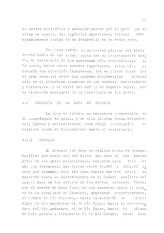 22
de restos biológicos y secundariamente por lo poco que de
ellas se conoce. Sus depósitos superiores, eolicos deno
minantemente hablan de su desarrollo en un medio seco.
Por otra parte, la actividad glaciar del Piéis
toceno habia de dar lugar, junto con el levantamiento andi_
no, al nacimiento de los numerosos ríos transversales de
la costa, entre otros sucesos importantes. Estos ríos si
tomaron esa dirección transversal fue en primer lugar por
el gran desnivel entre las cumbres Occidentales Andinas
esto es el divortium acuarium de las cuencas Occidentales
y Orientales, y el nivel del mar; y en segundo lugar, por
la dirección dominante de la Cordillera de los Andes.
4.2' GEOLOGIA DE LA ZONA EN ESTUDIO
La zona en estudio se encuentra comprendida en
el cuadr^gulo de Aplao, y en ella afloran rocas metamórfi
cas, ígneas y sedimentarias, cuyo rango cronológico se
extiende desde el Precambriano hasta el cuaternario.
4.2.1 DRENAJE
El drenaje del área se realiza hasta el Océano,
Pacífico por medio del río Majes, que nace en las partes
altas de los Andes Occidentales, teniendo agua todo el
año con descargas, que varian entre 24,000 y 420,000 l_i
tros por segundo, este río toma varios nombres desde su
naciente hasta su desembocadura en el Océano Pacífico así
cuando nace en las alturas de los cerros Yarenate Torre,
con el nombre de Paco Paco, el que conserva hasta la altu_
ra de la localidad de Li^iyoc, adoptando posteriormente,
el nombre de río Chilamayo hasta la estación de aforos
dique de los españoles el de río Coica,, hasta la desemboca
dura del río Andamayo, el de Río Majes, hasta la altura
de palo parado y firalmente el de Río Camana, desde este
 