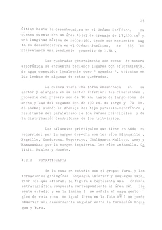 23
ultimo hasta la desembocadura en el Océano Pacífico. Su
cuenca cuenta con un área total de drenaje de 17,220 km2 y
una longitud maxima de recorrido, desde sus nacientes has
ta su desembocadura en el Océano Pacífico, de 36b km
presentando una pendiente promedio de 1.3% .
Las quebradas generalmente son secas de manera
esporádica se encuentra pequeños lugares con afloramiento,
de agua conocidos localmente como " aguadas ", ubicadas en
los lechos de algunas de estas quebradas.
La cuenca tiene una forma ensanchada en su
sector y alargada en su sector inferior; las dimensiones ,
promedio del primero son de 70 km. tanto de largo como de
ancho y las del segundo son de 190 km. de largo y 70 km.
de ancho; siendo el drenaje del tipo paralelo-dendrítico ,
resultante del paralelismo de los cursos principales y de
la distribución dendriforme de los tributarios.
Los afluentes principales que tiene en todo su
recorrido; por la margen derpcha son los ríos Blanquillo ,
Negrillo, Condoroma, Moqueruyo, Chalhu^ca Malloco, Acoy y
Mamacocha; por la margen izquierda, los ríos Antasalla, Ca
llali, Huaica y Huambo.
4.2.2 ESTRATIGRAFIA
En la zona en estudio son el grupo; Yura, y las
formaciones geológicas Moquegua inferior y Moqueta Supe_
rior los que afloran. La figura 4 representa una columna
estratigráfica compuesta correspondiente al área del pre
sente estudio y en la lamina 1 se señala el mapa geolo
gíco de esta zona; en igual forma en la foto N- 1 se puede
observar una descordancia angular entre la formación Moque
gua y Yura.
 