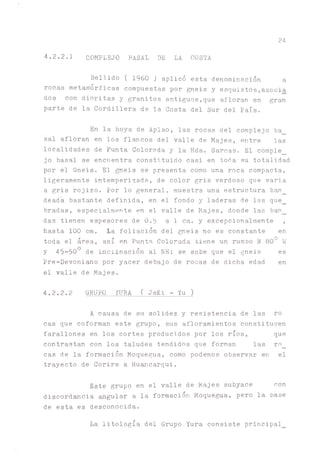 24
4.2.2.1 COMPLEJO BASAL DE LA COSTA
Bellido ( 1960 ) aplicó esta denominación a
rocas metamórficas compuestas por gneis y esquistos,asocia
dos con dioritas y granitos antiguos,que afloran en gran
parte de la Cordillera de la Costa del Sur del País.
En la hoya de Aplao, las rocas del complejo ba_
sal afloran en los flancos del valle de Majes, entre las
localidades de Punta Colorada y la Hda. Sarcas. El comple_
jo basal se encuentra constituido casi en toba su totalidad
por el Gneis. El gneis se presenta como una roca compacta,
ligeramente intemperizada, de color gris verdoso que varia
a gris rojizo. Por lo general, muestra una estructura b ^ _
dead'a bastóte definida, en el fondo y laderas de las que_
bradas, especialmente en el valle de Majes, donde las ban_
das tienen espesores de 0.5 a 1 cm. y excepcionalmente ,
hasta 100 cm. la foliación del gneis no es constante en
toda el área, así en Punta Colorada tiene un rumbo N 800 W
y 45-500 de inclinación al NE; se sabe que el gneis es
Pre-Devoni^o por yacer debajo de rocas de dicha edad en
el valle de Majes.
4.2.2.2 GRUPO ^ R A ( JsKi - Yu)
A causa de su solidez y resistencia de las ro
cas que coforman este grupo, sus afloramientos constituyen
farallones en los cortes producidos por los ríos, que
contrastan con los taludes tendidos que forman las ro_
cas de la formación Moquegua, como podemos observar en el
trayecto de Corire a Huancarqui.
Este grupo en el valle de Majes subyace con
discordancia ^gular a la formación Moquegua, pero la base
de esta es desconocida.
La litología del Grupo Yura consiste principal_
 