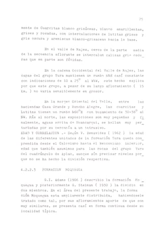 25
mente de Cuarcitas blanco grisáceas, blanco amarillentas,
grises y rosadas, con intercalaciones de lutitas grises y
gris oscura y areniscas blanco-grisaceas hacia la base.
En el valle de Majes, cerca de la parte media
de la secuencia aflorante se intercala calizas gris oscu
ras que en parte son fétidas.
En la cadena Occidental del Valle de Majes, las
capas del grupo Yura mantienen un rumbo NNE casi constante
con indicaciones de 10 a 25° al WNW, este hecho explica
por que este grupo, a pesar de su largo afloramiento ( 15
Km. ) no varia sensiblemente en grosor.
En la margen Oriental del Valle, entre las
haciendas Casa Grande y Rancho Alegre, las cuarcitas y
Lutitas tienen un rumbo N60°E con buzamiento de 30-38° al
NW. Mas al norte, las exposiciones son muy pequeñas y fi
nalmente, aguas arriba de Huancarqui, se hallan muy per_
turbadas por su cercanía a un intrusivo.
EDAD Y COPELACION .- Según V. Benavides ( 1962 ) la edad
de las diferentes unidades de la formación Yura queda com_
prendida desde el Calovi^o hasta el Neocoviano inferior,
edad que también asumimos para las rocas del grupo Yura
del cuadrángulo de Aplao, aunque sin precisar niveles por_
que no se ha hecho la división respectiva.
4 . 2 . 2 . 3 FORMACION MOQUEGUA
G.I. Adams (1906) describió la formación Mo
que^a y posteriormente G. Steiman ( 1930 ) la dividió en
dos mienbros. En el área del presente trabajo, la forma
cion Moqueta esta ampliamente distribuida, habiéndosele
tratado como tal, por sus afloramientos aparte de que son
muy similares, se presenta casi en forma continua desde su
localidad típica.
 