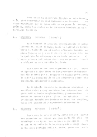 26
Como no se ha encontrado fósiles en esta forma
cion, para determinar su edad únicamente se dispone de
datos regionales que se basan sólo en su posición estrati
gráfica, según los cuales se le considera comorendida en el
Terciario Superior.
A.- MOQUEGUA INFERIOR ( Ts-mo^)
Este miembro se presenta principálmente en ambas
laderas del valle de Majes desde la latitud de Corire
hasta el batolito por el norte; aflorando también en
otros lugares al pie de dicho macizo y sobre todo en
la quebrada Caracharama, que es donde presenta el
. mayor grosor, pudiéndose decir que en general tiende
a adelgazarse en dirección Sur Oeste.
Las capas se inclinan ligeramente al SW, saivo
en aquellos sitios donde se han producido inclinacj.o
nes más fuertes por el reajuste de fallas pre-existen
te o por la compactación de los sedimentos sobre una
topografía similarmente inclinada.
La litología consiste de areniscas arcósicas ,
arcillas rojas y conglomerados. Las primeras son de
grano medio, hasta conglomerádico, presentándose ,
aveces en bancos de 50 a 150 cm. Las arcillas se
intercalan también con laminas de Yeso. Los conglome_
rados son abundantes y mayormente incoherentes.
B.- MOQUEGUA SUPERIOR ( Ts-mo- )
Las rocas de este miembro, junto con los aluvi£
nes cuaternarios, ocupan una gran parte del area de
cuadrángulo de Aplao, sus mejores exposiciones se
hallan en el valle de Majes donde, más o menos desde
la Hacienda Pedregal hacia el Norte, yacen con suave
 