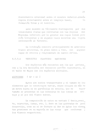 27
discordancia erosiona! sobre el miembro inferior.Además
reposa directamente sobre el complejo basal, la
formación Toran y el batolito.
Este miembro es fácilmente distinguible por sus
tonalidades claras que contrastan con las rojizas del
Moquegua inferior; por lo general sus capas tienen posi
ción horizontal y en algunos casos muestran una ligera
inclinación al Suroeste.
La litología consiste principalmente de areniscas
blanco grisáceas, de grano medio a fino, con algunas
capas de arcilla y conglomerado de cantos chacos.
4.2.2.4 DEPOSITOS CLASTICOS RECIENTES
Los depósitos más recientes son ios que pertene_
cen a la era Geológica del Cenozoico periodo cuaternario, en
el valle de Majes son los depósitos Aluviales.
ALUVIONES ( Qr - al )
Estos son suelos transportados y el tamaño de los
elementos que lo constituyen varían, desde bloques de más de
un metro hasta el de partículas de arcilla. Los de mayor
tamaño se presentan en las cabezaras de las lineas de dre
naje y al pie del flanco Andino.
La composición de estos es variado ( Gneis,grani_
t.o, cuarcitas, lavas, etc. ). Pero en las quebradas de poco
desarrollo, como es el de Cochate al Sur de Aplao los elemen
tos provienen en su mayoría de las rocas que conforman ,
los flancos respectivos.
 