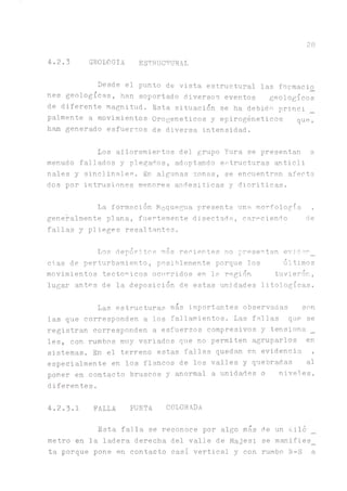 28
4.2.3 GEOLOGIA ESTRUCTURAL
Desde el punto de vista estructural las formado
nes geológicas, han soportado diversos eventos geológicos
de diferente magnitud. Esta situación se ha debida princi
pálmente a movimientos Orogeneticos y epirogéneticos que,
h ^ generado esfuerzos de diversa intensidad.
Los afloramientos del grupo Yura se presentan a,
menudo fallados y plegados, adoptando estructuras anticli
nales y sinclinales. fin algunas zonas, se encuentran afecta
dos por intrusiones menores andesiticas y dioriticas.
La formación Moquegua presenta una morfología ,
generalmente plana, fuertemente disectada, careciendo de
fallas y plieges resaltantes.
Los depósitos más recientes no presentan evjder_
ci.as de perturbamiento, posiblemente porque los últimos
movimientos tectónicos ocurridos en la región tuvieron,
lugar antes de la deposición de estas unidades litologícas.
Las estructuras más importantes observadas son
las que corresponden a los fallamientos. Las fallas que se
registran corresponden a esfuerzos compresivos y tensiona _
les, con rumbos muy variados que no permiten agruparlos en
sistemas. En el terreno estas fallas quedan en evidencia ,
especialmente en los flacos de los valles y quebradas al
poner en contacto bruscos y anormal a unidades o niveles,
diferentes.
4.2.3.1 FALLA PUNTA COLORADA
Esta falla se reconoce por algo más de un Kilo
metro en la ladera derecha del valle de Majes; se manifies_
ta porque pone en contacto casi vertical y con rumbo N-S a
 