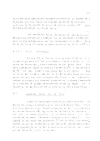 29
las areniscas grises del miembro superior de la formación ,
Moquegua con las rocas del miembro inferior de la misma
así como la formación Torancon el complejo basal. El lado
que ha descendido es el del Oeste.
Las areniscas rojas, situadas al lado Este cons
tituyen un promontorio notable que ha merecido el califica
tivo de Punta Colorada., por los habitantes de valle. Esta
falla de Punta Colorada se puede apreciar en la foto N- 02.
4.2.3.2 FALLA HUANCARQUI
Es una falla inversa, que se desarrolla en 1.a ,
margen izquierda del valle de Majes, frente a Aplao y al
norte de Huancarqui, donde sedimentos del grupo Yura han
sido empujados según un plano de rumbo N300W e inclinaciór
de 780 al NE, sobre otras capas del mismo grupo. Los
estratos del miembro inferior de la formación Moquegua, que
yacen encima, han sido curvados sin llegar a ser rotos; en
cambio las capas del miembro superior de la misma formación
solo exhiben un ligero ondulamiento sobre la traza de la
n
< fractura. En la foto N- 03 se aprecia la falla Huancarqui.
4,5 GEOLOGIA LOCAL DE LA ZONA
Aplao se encuentra construida sobre un cono de
deyección; cuyos derrubios provienen del Grupo Yura; donde
los elementos de mayor tamaño aparecen en las proximidades
en las vertientes más empinadas exteriores a la cabezera ,
del cono ( extremo superior ) y los finos cerca de lo?
bordes exteriores ( extremo inferior y sus lados ). Los
derrubios del cono son angulosos o todo lo mas, algo redon_
deados ya que la distancia, a que han sido arrastrados antes
de su deposición es corta; siendo característica de está
estratificación y lenticularidad.
 