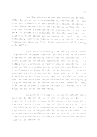 30
Los Derrubios se encuentran compuestos de CUAR
CITA, la que es una roca, metamorfica, proveniente de una
arenisca habiendo sido esta sometida a grandes presiones ,
altas temperaturas o soluciones químicas. La Cuarcita es
una roca fuerte y resistente; una arenisca que tiene un
90 % de cuarzo y se encuentra sólidamente cementada por
Silice al mismo tiempo que sus granos son, casi en su
totalidad, también de Silice; de sus propiedades físicas
tenemos que tiene un P.E. 2.54; porosidad 0.46 %; absor_
ción 0.17 % .
La ciudad de Huancarqui se halia situada sobre
la Formación Moqueta inferior, que sus estratos se hallan
conformados por arenisca; siendo esta una acumulación de
arena cuarzosas cementadas firmemente como una roca, a
medida que la arenisca se vuelve tosca se transforma en
conglomerado y a medida que se va haciendo mas fina se va
transformando en Limo. El color de la Arenisca depende
mayormente de la naturaleza del cementante, el Oxido de
Fierro le da los tonos Rojos, Amarillo, Marrón. Se admite
que las areniscas constituyen un material bastante apropia
do para basamentos, se encuentran en esta, formación tam_
bien lentes de yeso ( Sulfato de Calcio ), mineral que se
halla en las rocas sedimentarias.
El Poblado de Corire se encuentra situado sobre
un depósito aluvial el oue ha. sido ar^astrado por las ,
aguas del Río Majes y luego depositados; se ha observado ,
que en el estrato superior hay calicho; siendo esta una.
formación de arcilla, cementadas por Carbonato de Calcio
depositados por la evaporación de las aguas del suelo en
el transcurso de fenómenos de cambios de nivel, el ca.liche
tiene una estructura cristalina y como componente esencial
tiene a los carbonatos.
 
