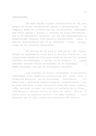 31
CONCLUSIONES
En está Región existen afloramientos de los tres
grupos de rocas, metamorficas Ígneas y sedimentarias. El
complejo Basal de la Costa Sur que se encuentra conformado
por rocas Ígneas ( Gneiss ), proviene de rocas Pre-cambria
ñas y del Paleozoico inferior, las que han experimentado un
metafornismo intenso; esta presenta afloraciones cerca a
Corire, presumiéndose que no se encuentra a mucha profun
didad de los poblados estudiados.
El drenaje de la zona lo realiza el RioMajes,
siendo su importancia vital para la Región, siendo la que
proporciona depósitos fluviales donde se hallan los centros
poblados de Huancarqui y Corire; en la cercanía a estos
poblados existen fallas geológicas; la de Huancarqui y
Punta Colorada, las que se encuentran inactivas.
Las ciudades de Aplao y Huancarqui se encuentran
cimentadas sobre depósitos provenientes del Grupo Yura y
Formación Moque^ua, que se encuentran conformados ñor
Cuarcitas y Areniscas respectivamente; caracterisadas por
su alta densidad, siendo apropiadas para una buena cimenta_
ción; teniendo cridado oue entre los estratos de la forma
ción Moquegua existen lentes de Yeso. En cambio Corire se
halla sobre un depósito aluvial, con mapa freática alta
haciendo que en esta ocurra una amplificación sísmica.
 