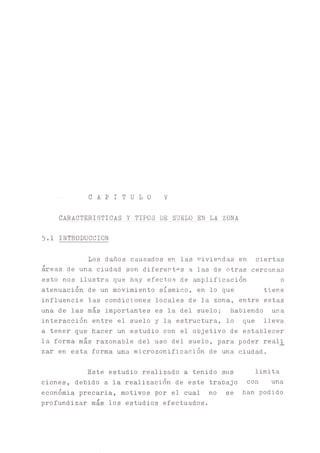 C A P I T U L O V
CARACTERISTICAS Y TIPOS DE SUELO EN LA ZONA
5.1 INTRODUCCION
Los d^os causados en las viviendas en ciertas
áreas de una ciudad son diferentes a las de otras cerchas
esto nos ilustra que hay efectos de ^plificación o
atenuación de un movimiento sísmico, en lo que tiene
influencie las condiciones locales de la zona, entre estas
una de las más importantes es la del suelo; habiendo una
interacción entre el suelo y la estructura, lo que lleva
a tener que hacer un estudio con el objetivo de establecer
la forma más razonable del uso del suelo, para poder real_i
zar en esta forma una microzonificación de una ciudad.
Este estudio realizado a tenido sus limita
ciones, debido a la realización de este trabajo con una
económia precaria, motivos por el cual no se han podido
profundizar más los estudios efectuados.
 