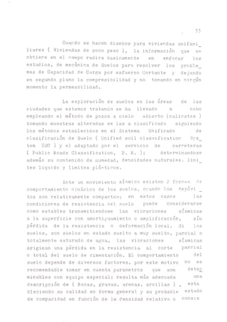 33
Guardo se hacen diseños para viviendas unifami_
liares ( Viviendas de poco peso ), la información que se
obtiere en el campo radica básicamente en enfocar los
estudios, de mecánica de Suelos para resolver los proble_
mas de Capacidad de Carga por esfuerzo Cortante y dejando
en segundo plano la compresibilidad y no tomando en ningún
momento la permeabilidad.
La exploración de suelos en las áreas de las
ciudades que estamos tratando se ha llevado a cabo
empleando el método de pozos a cielo abierto (calicatas )
tomando muestras alteradas se las a clasificado siguiendo
los métodos establecidos en el Sistema Unificado de
clasificación de Suelo ( Unified soil classification Sys_
tem USC ) y el adaptado por el servicio de carreteras
( Public Roads Classification, P. R. ); determinándose
además su contenido de humedad, densidades naturales, limi_
tes liquido y limites plásticos.
Ante un movimiento sísmico existen 2 formas de
comportamiento dinámico de los suelos, cuando los depósi _
tos son relativamente compactos; en estos casos las
condiciones de resistencia del suelo puede considerarse
como estables transmitiéndose las vibraciones sísmicas
a la superficie con ^ortiguamiento o amplificación, sin
pérdida de la resistencia o deformación local. Si los
suelos, son suelos en estado suelto a muy suelto, parcial o
totalmente saturado de agua, las vibraciones sísmicas
originan una pérdida en la resistencia al corte parcial
o total del suelo de cimentación. El comportamiento
suelo depende de diversos factores, por este motivo
recomendable tomar en cuenta parametros que son
minables con equipo especial; resulta más adecuada
descripción de ( Rocas, gravas, arenas, arcillas)
bleciendo su calidad en forma general y su probable
de compacidad en función de la densidad relativa o consis
del
no es
deter
una
esta
estado
 