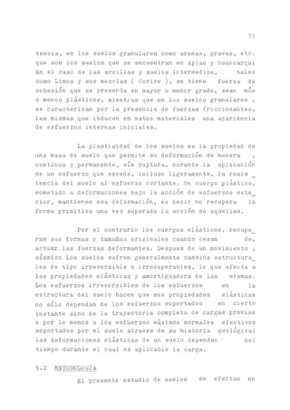 34
tencia, en los suelos granulares como arenas, gravas, etc.
que son los suelos que se encuentran en Aplao y Huancarqui
En el caso de las arcillas y suelos intermedios, tales
como Limos y sus mezclas ( Corire ), se tiene fuerza de
cohesión que se presenta en mayor o menor grado, sean más
o menos plásticos, mientras que en los suelos granulares ,
se caracteriza por la presencia de fuerzas friccionantes,
las mismas que inducen en estos materiales una apariencia
de esfuerzos internas iniciales.
La plasticidad de los suelos es la propiedad de
una masa de suelo que permite su deformación de manera ,
continua y permanente, sin ruptura, durante la aplicación
de un esfuerzo que excede, incluso ligeramente, la resis
tencia del suelo al esfuerzo cortante. Un cuerpo plástico,
sometido a deformaciones bajo la acción de esfuerzos exte_
rior, m^tienen esa deformación, es decir no recupera la
forma primitiva una vez superada la acción de aquellas.
Por el contr^io los cuerpos elásticos, recupe_
ran sus formas y tamaños originales cuando cesan de,
actuar las fuerzas deform^tes. Después de un movimiento ,
sísmico los suelos sufren generalmente cambios estructura_
les de tipo irreversible e irrecuperables, lo que afecta a
las propiedades elásticas y amortiguadora de las mismas.
Los esfuerzos irreversibles de los esfuerzos en la
estructura del suelo hacen que sus propiedades elásticas
no solo dependan de los esfuerzos soportados en cierto
instóte sino de la trayectoria completa de cargas previas
o por lo menos a los esfuerzos máximos normales efectivos
soportados por el suelo atraves de su historia geológica;
las deformaciones elásticas de un suelo dependen del
tiempo duróte el cual es aplicable la carga.
5.2 METODOLOGIA
gq presente estudio de suelos se efectuó en
 