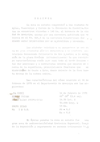 R E S U M E N
La zona en estudio comprendió a las ciudades de
Aplao, Huancarqui y Corire de la. Provincia de Castilla.Es-
tas se encuentran ubicadas a 180 Km. al Noroeste de la ciu
dad de Arequipa, unidas por una carretera asfaltada que ^e
inicia en el Km. 905.6 de la carretera Panamericana. Sur ,
siendo estas iTiportsntes por su a_ricu!tur'- y comercio.
Las ciud.ades antedichas se encuentran en una zo
na de g:r?.n actividad sísrina debiéndose a 1= nrofunba es-,
tructura denominada fallamiento de San A^ustin; a la exten
sion de la placa Oceanie infradesli zanteV la que consti tu
ye características común para casi todo el bonde Occiden -
tal Sur Americano y a estructuras menores que existen en o
cerca de la superficie, principalmente fracturas que se
distribuyen de Oeste a Este, desde delante de la fosa has­
ta detras de la cadena andina.
Las características del sismo ocurrido el 16 de
febrero de 1979 en el Departamento de Arequipa son las si­
guientes:
„,IA. (UTC)
ORIGEN
C É H D NADAS GEOGRAFICAS
PROFU DIDAD
MA T D G.S.
16 de febrero de 1979
05h 08m 53.4 sen.
16.39 Lat. S
72.658 Long. W
53 K m .
ivlb - 6.2
Ms = 6.9
En
g r ^ zona de
de la deposic
épocas pasadas la
sedimentación( edad
ion y seguramente
zona en estudio fue
Cretacica Superior),
en sucesos intimament
una
Luego
e liga.
L
 