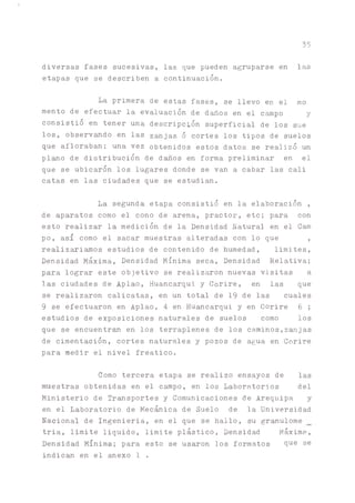 diversas fases sucesivas, las que pueden agruparse en las
etapas que se describen a continuación.
La primera de estas fases, se llevo en el mo
mentó de efectuar la evaluación de d^os en el c^po y
consistió en tener una descripción superficial de los sue
los, observado en las zanjas ó cortes los tipos de suelos
que afloraban; una vez obtenidos estos datos se realizó un
plano de distribución de daños en forma preliminar en el
que se ubicaron los lugares donde se van a cabar las cali
catas en las ciudades que se estudian.
La segunda etapa consistió en la elaboración ,
de aparatos como el cono de arena, practor, etc; para con
esto realizar la medición de la Densidad Natural en el Cam
po, así como el sacar muestras alteradas con lo que ,
realiz^i^os estudios de contenido de humedad, limites,
Densidad Máxima, Densidad Mínima seca, Densidad Relativa;
pa.ra lograr este objetivo se realizaron nuevas visitas a
las ciudades de Aplao, Huancarqui y Corire, en las que
se realizaron calicatas, en un total de 19 de las cuales
9 se efectuaron en Aplao, ^ en Huancarqui y en Corire 6;
estudios de exposiciones naturales de suelos como los
que se encuentra en los terraplenes de los c^inos,zanjas
de cimentación, cortes naturales y pozos de agua en Corire
para medir el nivel freático.
Como tercera etapa se realizo ensayos de las
muestras obtenidas en el campo, en los Laboratorios del
Ministerio de Transportes y Comunicaciones de Arequipa y
en el Laboratorio de Mecánica de Suelo de la Universidad
Nacional de Ingeniería, en el que se hallo, su granulóme
tria, limite liquido, limite plástico, Densidad Máxime,
Densidad Mínima; para esto se usaron los formatos 9ue se
indican en el anexo 1 .
35
 