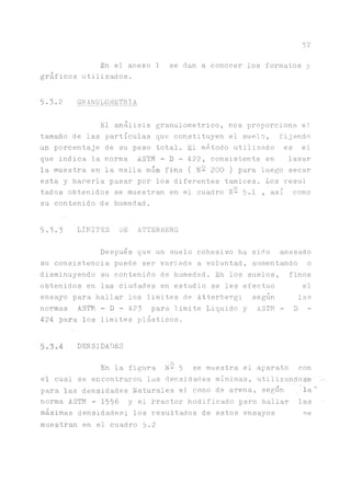 37
En el anexo 1 se dan a conocer los formatos y
gráficos utilizados.
5.3.2 GRANULOMETRIA
El análisis granulometrico, nos proporciona el.
tamaño de las partículas que constituyen el suelo, fijando
un porcentaje de su peso total. El método utilizado es el
que indica la norma ASTM - D - 422, consistente en lavar
la muestra en la malla más fina ( N- 200 ) para luego secar
esta y hacerla pasar por los diferentes tamices. Los resul
tados obtenidos se muestran en el cuadro N- 5-1 » así como
su contenido de humedad.
5.3.3 LIMITES LE ATTERBERG
Después que un suelo cohesivo ha sido amasado
su consistencia puede ser variada a voluntad, aiimentando o
disminuyendo su contenido de humedad. En los suelos, finos
obtenidos en las ciudades en estudio se les efectuó el
ensayo para hallar los limites de Atterberg; según las
normas ASTM - D - 423 para limite Liquido y ASTM - D -
424 para los limites plásticos.
DENSIDADES
En la figura N- 5 se muestra el aparato con
el cual se encontraron las densidades mínimas, utilizándose' '>■
para las densidades Naturales el cono de arena, según '■la''
norma ASTM - 1556 y el Practor Modificado para hallar las '
máximas densidades; los resultados de estos ensayos se
muestran en el cuadro 5.2
 