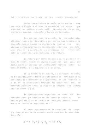 38
5-4 CAPACIDAD DE CARGA DE LOS SUELOS ENCONTRADOS
Todos los estudios de mecánica de suelos tienen
por objeto llegar a obtener la capacidad de carga que
soportan los suelos, siendo está dependiente de Su con
tenido de humedad, cohesión y án^lo de fricción.
Los suelos, como la mayoría de los materiales
sólidos, rompen por tracción o por corte. Las tensiones de
tracción pueden causar la abertura de grietas que bajo
algunas circunstancias de importancia práctica, son dañi_
ñas; pero en la mayoría de los problemas de Ingeniería
solo se considera la resistencia a la rotura.
La rotura por corte comienza en un punto de una
masa de suelo, cuando en alguna superficie que pasa por
dicho punto se alcanza una combinación crítica entre la
tensión normal y la tangencial o de corte.
En la mecánica de suelos, la solución matemáti
ca de prácticamente todos' los problemas de estabilidad va
presidida de determinación experimental de los valores C
y 0, co el subsecuente remplazo del suelo real con un
material plástico iHeal al cual se le asignan los parame
tros de corte C y 0.
ín cimentaciones superficiales como son las
cimentaciones que existen en las zonas de estudio, se
evalúa por medio de la teoria de Terzaghi; usando común
mente un factor de seguridad de 2.
El valor aproximado de la capacidad de carga,
por rotura, por corte general viene dado por la siguiente
Ecuación:
 