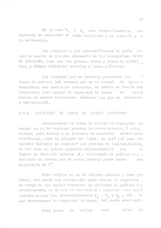 39
En la cual. N
c
factores de capacidad de
la sobrecarga.
y son, respectivamente,
carga relativos a la cohesión
los
y a
Con respecto a sus características de corte los
suelos reales se dividen comumente en dos categorías: SUáL0
NO COHESIVO, como son las gravas, arena y limos no plásti
eos; y SUELOS COHESIVOS arcillas y limos plásticos.
Las ciudades que se estudian
tipos de suelos, así tenemos que en la c
Huancarqui son suelos no cohesivos, en c
cohesivos; para hallar la capacidad de c
suelos se usaron diferentes métodos; lo
a continuación.
presentan lo
iudad de
ambio en Cor
a,rga de
s que se de
s ?
Aplao y
iré son
estos
scriben
5.4.1 CAPACIDAD DE C^GA DE SUELOS COHESIVOS
Generalmente la forma de hallar la capacidad de
carga; es la de realizar pruebas de corte directo, ó tria_
xiales; pero debido a lo precario de nuestras condiciones
económicas, como lo alejado del lugar, se optó por usar los
valores hallados al realizar las pruebas de limites,hallan_
do con esto el indice plástico relacionándolo con °1
án^lo de fricción interna 0 , utilizando el gráfico 5.1 ,
teniendo en cuenta que en estas pruebas puede haber una
dispersión de 5°.
Este
tanto, ser usado
de carga de los
encontraremos el
podemos hallar 1
que encontramos
gráfico no es de válidez general
con precaución; para hallar la
suelos cohesivos al. utilizar el
árenlo de fricción 0 ; conocido
os corresuondientes N , N y N„
c q '
la capacidad de carga, del suelo
y debe por
capacidad ,
gráfico 5.1
este valor
, con lo
anal!zado.
Otra forma de hallar este valor de
 