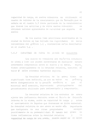 40
capacidad de carga, en suelos cohesivos es utilizando el
cuadro de valores de la consistencia que da Terzaghi,que se
señala en el cuadro 5.3 donde partiendo de la consistencia;
que tienen las arcillas y de otros suelos cohesivos se
obtienen valores aproximados de capacidad que soporta el
suelo:
En los suelos limo arcillosos encontrados en la
ciudad de Corire se han hallado las capacidades de carga
valiéndonos del gráfico 5.1 , mostrándose es+os resultados:
en el cuadro 5.4 *
5.4.2 CAPACIDAD DE CARGA DE SUELOS NO COHESIVOS
Los suelos no cohesivos son depósitos naturales
de arena y limo que pueden encontrarse en cualquier estado
intermedio comprendido entre el suelto y el denso, depen_
diendo principalmente de la densidad relativa, variando el
valor 0 entre extremos bastantes amplios.
La densidad relativa de la arena tiene un
significado bien definido, ya que su valor es praetic£
mente independiente de la presión estática a que el
material está sometido, dependiendo principalmente del
procedimiento utilizado para sedimentarlo y compactarlo.
La densidad relativa de los estratos
ejerce una influencia decisiva sobre el ángulo de
interna de la misma, sobre su capacidad de carga
el asentamiento de Zapatas que descansa en dicho
La densidad relativa de una arena es mucho más
que cualquiera de sus otras propiedades
posiblemente de su permeabilidad. El tamaño del
tiene influencias sobre la densidad relativa
capacidad de carga de una arena, cuanto mayor es
de arena
fricción
y sobre
material,
importante
excepto
grano no
y la
el valor
 