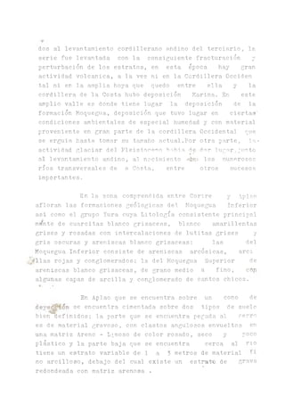 dos al levantamiento cordillerano andino del terciario, la
serie fue levantada con la consiguiente fracturación y
perturbación de los estratos, en esta época hay gran
actividad volcánica, a la vez ni en la Cordillera Occiden
tal ni en la amplia, hoya que quedo entre ella y la
cordillera de la Costa hubo deposición Marina. En este
amplio valle es donde tiene lugar la deposición de la
formación Moquegua, deposición que tuvo lugar en ciertas'
condiciones ambientales de especial humedad y con material
proveniente en gran parte de la cordillera Occidental que
se erguia hasta tomar su tamaño actual.Por otra parte, la»
actividad glaciar del Pleistoceno b-.ibia de dar lugar,¿unto»•
al levantamiento andino, al nacimiento ^^ea- los numerosos
ríos transversales de a Costa, entre otros sucesos
importantes.
En la zona comprendida entre Corire y Aplso
afloran las formaciones geológicas del Moque^a Inferior
asi como el grupo Yura cuya Litología consistente principal
. i.
mente de cuarcitas blanco grisáceas, blanco ^arillentas
grises y rosadas con intercalaciones de lutitas grises y
gris oscuras y areniscas blanco grisáceas; las del
Moquegua Inferior consiste de areniscas arcósicas, arci
■11as rojas y conglomerados; la del Moquegua Superior de
areniscas blanco grisáceas, de grano medio a fino, con
algunas capas de arcilla y conglomerado de cantos chicos.
En Aplao que se encuentra sobre un cono de
deye^4on se encuentra cimentada sobre dos tipos de suelo
bien definidos; la parte que se encuentra pegada al cerro
es de material gravoso, con clastos angulosos envueltos en
una matriz Areno - Limoso de color rosado, seco y poco
plástico y la parte baja que se encuentra cerca al rio
tiene un estrato variable de 1 a 3 metros de material
no arcilloso, debajo del cual existe un estnato de grava
redondeada con matriz arenosa .
 