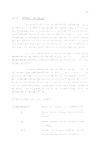 43
5.5.1 SODIOS "ü APT.AQ
La ciudad de :la.o se enei;entra, cimentada, sonre
un cono de deyección proveniente del Grupo Yura, en qa rme
los derrubios que lo conforman son de CLAROIT", está es uno
roca metamòrfica arenisca, con un 90% de cuarzo que se
encuentra solidamente cementada por silice, al mismo tiempo
que sus granos son casi en su totalidad, también de Silice.
Los derrubios del cono son angulosos ya ^ue las distancias,
que sido arrastrados antes ae su deposición es corta.
La otra parte de la ciudad, se hallasobre fino,
proveniente uel arrastre del Río Majes, el oue mayor
profundidad presenta gravas redondeadas envueltas
matriz arenosa.
En esta ciudad se realizaron un total de
calicatas cuya característica de suelo, asi como la
potencia de cada uno de sus estratos se indican el final
del capitulo. Clasificando los suelos encontrados de acner
do a. la clasificaoión da auel os que da el. reglamento Nació
nal de Construcciones, observarnos como esta ciudad presenta
el suelo 1 en 1.a parte alta y IT en 1a parte faja; esto se
indica en la figura b- 06 .
CLASIFICACION DE LOS SUELOS
CLASIFICACION TIRO DE SUELO DE CIMENTACION
I
II
III
Roca, grava densa, grava arenosa
densa.
Arena gruesa, suelo cohesivo duro
o firme.
Suelos granulares sueltos, suelos
cohesivos medianos o blandas.
 