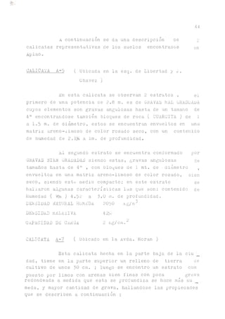 A continuación se da una descripción de 2
calicatas representativas de los suelos encontrados en
Aplao.
CALICATA A-5 ( Ubicada en la esq. de Libertad y o.
Chavez)
h'n esta calicata se observan 2 estratos , el
primero de una potencia de 2.8 m. es de GRAVAS MAL GRADUARA
cuyos elementos son gravas angulosas hasta de un tamaño de
4" encontrándose también bloques de roca ( CUARCITA ) de 1
a 1.5 m. de diámetro, estos se encuentran envueltos en una
matriz areno-iimoso de color rosado seco, con un contenido
de humedad de 2.1% a Im. de profundidad.
44
El segundo estrato se encuentra conformado por
GRAVAS BIEN GRADADAS siendo estas, gravas angulosas de
tamaños hasta de 4" , con bloques de 1 mt. de ■diámetro ,
envueltos en una matriz areno-iimoso de color rosado, Dien
seco, siendo este medio compacto; en este estrato se
hallaron algunas características las que son: contenido de
Humedad ( W% ) 4.52 a 3.0 m. de profundidad.
DENSIDAD NATURAL HUMEDA 2050 Rg/m5
DENSIDAD RELATIVA 42>.
CAPACIDAD DE C/úiGA 2 Rg/cm.2
CALICATA A-7 ( Ubicado en la Avda. Moran )
Esta calicata hecha en la parte baja de la ciu
dad, tiene en la parte superior un relleno de tierra de
cultivo de unos 30 cm. ; luego se encontró un estrato com
puesto por limos con arenas bien finas con poca grava
redondeada a medida que esta se profundiza se hace más nu
meda, y mayor cantidad de grava, hallándose las propieaades
que se describen a continuación :
 