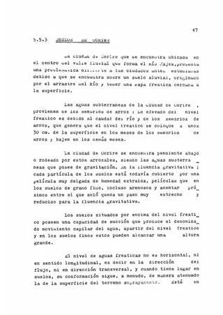 47
b.5ó oü^Lud dü; uokik¿
jja ciudcia de CJorire que se encuentra ubicada en
el centro uel vulre lluvial que forma el kio ¿ajes,presanla
una proule.uatica Qii..¿ti le a las ciudades antes estuulaoas
debido a que se encuentra soore un suelo aluvial, originado
por el arrastre uel Río y tener una napa l'reatica cercana a
la superficie.
Las aguas subterráneas de la oiuaad ae uonre ,
provienen ae los sembríos de arroz : Lo elevado del nivel
freático es debido al caudal dei río y de ios sembrios de
arroz, que genera que el nivel ireatico se coloque a unos
30 cm. de la superficie en los meses de los semorios de
arroz y bajen en los üeniás meses.
La ciudad de Uorire se encuentra pendiente abajo
o rodeado por estos arrozales, sienao las aguas suoterra _
neas que posee de gravitación. Ln la íluencia gravitativa ;
cada partícula de los suelos está todavía cubierto por una
película muy delgada de humedad extraida, películas que en
los suelos de grano fino, incluso arenosos y acentar pró_
ximos entre sí que solo queda un paso muy estrecho y
reducido para la fluencia gravitativa.
Los suelos situados por encima del nivel freati_
co poseen una capacidad de succión que produce el denomina^
do movimiento capilar del agua, apartir del nivel freático
y en los suelos finos estos pueden alcanzar una altura
grande.
Ll nivel de aguas freáticas no es horizontal, ni
en sentido longitudinal, es decir en la dirección del
flujo, ni en dirección transversal, y cuando tiene lugar en
suelos, su conformación sigue, a menudo, de manera atenuado
la de la superficie del terreno suprayacente. Lstá en
 