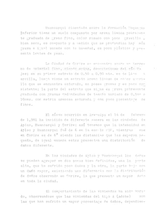 Huancarqui cimentg.da sobre la Formación I'Ioquegua
Inferior tiene un suelo compuesto por arena limosa pobremen­
te graduada de grano fino, color rosado con poca gravilla ,
bien seco, es compacto y a medida que se profundiza, hay más
grava e igual sucede con la. humedad, es poco plástica y pre­
senta lentes de yeso.
La Ciudad, de Corare se encuentra sobre u.r terre­
no de ■’nterial fino, riendo i3snn¡.Biclone© r n r'a
jes; en su primer estrato de 0.50 a 0.90 mts. es de Limo o
arcilla, luego viene un estrato areno limoso de enlor amari­
llo que se encuentra saturado, no posee gravas y es poco con
sistente; la parte del estrato que sigue es grava pobremente
gra.duada con gravas redondeadas de tamano variado de 0 .5c^ a
lOcms. con matriz arenosa saturada 3" con poco porcentage de
finos.
El sismo ocurrido en Arequipa el 16 de febrero
de 1,981 ha. incidido de diferente manera en las ciudades de
Aplao, Huancarqui y Corire; así tenemos que la intensidad en
Aplao y Huancarqui fue de 6 en la, ese -la HSF, mientras nue
en Corire es de 6+ siendo las distancias que las seriaran pe­
queña., de igual manera estas presentan una distribución de
daños diferente.
En las ciudades de Aplao y Huancarqui los danos
se pueden agrupar en dos zonas bien definidas, una la parte
alta, que ha sufrido poco daños y la otra, la parte b^j^ con
un daño mayor, existinudo una diferencia con ]a dis+ribución
de daños observada en Corire, la que presenta un mayor daño
en toda la. ciudad.
El comportamiento de las viviendas ha sid^ v a n a
do, observándose que las viviendas del tipo A (-adobe) son
las que han sufrido un mayor porcentage de daños, dependien­
 