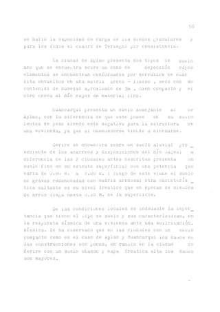 5 0
se hallo la capacidad de carga de los suelos granulares y
para los linos el cuadro de Terzeghi por consistencia.
La ciudad de Aplao presenta dos tipos de suelo
uno que se encuentra soore un cono de deyección cu^os
elementos se encuentran conformados por aerrubios de cuar
cita envueltos en una matriz areno - limoso , seco con un
contenido de humedad aproximado de 3% , bien compacto y el
otro cerca al Rio Majes de material lino.
huancarqui presenta un suelo semejante al ae
Aplao, con la diferencia de que este posee en su suelo
lentes de yeso siendo este negativo para la estructura ae
una vivienda, ya que al numeaecerse tiende a nincnarse.
Corire se encuentra sobre un suelo aluvial pro
veniente de los acarreos y disposiciones del Río Majes; a
diferencia de las 2 ciuüades antes descritas presenta un
suelo fino en su estrato superficial con una potencia que
varia de ü.bü m. a 2.00 m. ; luego de este viene el suelo
ae gravas redondeadas con matriz arenosa; otra caracterís _
tica saltante es su nivel freático que en épocas de siembra
de arroz llega nasta O.iO m. ae la superficie.
De las condiciones locales es indudable la impor_
t ^ c i a que tiene el tipo de suelo y sus características, en
la respuesta sísmica de una vivienda ante una solicitación,
sísmica. Se ha observado que en las ciudades con un sueio
compacto como es el caso de Aplao y Huancarqui los danos en
las construcciones son pocas, en' c^uüio en la ciudad de
Corire con un suelo blando y napa freática alta los danos
son mayores.
 