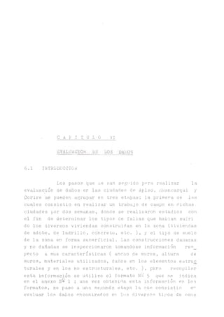 • C A P I T U L O VI
EVALUACION JjE_1.0o PA'.ÜS
6.1 IINTRODUCCION
Los pasos que se nan seguido para realizar la
evaluación de daños er las ciudades de Aplao, rluancarqui y
Corire s.e pueden agrupar en tres etapas; laprimera de las
cuales consistió en realizar un trabajo de campo en dichas,
ciudades por dos semanas, donde se realizaron estudios con
el fin de determinar los tipos de fallas que habian suíri
do los diversos viviendas construidas en la zona (Viviendas
de adobe, de ladrillo, concreto, etc. ), y el tipo de suelo
de la zona en forma suuerficial. Las construcciones dañadas
y no dañadas se inspeccionaron tomándose información res_
pecto a sus características ( ancho de muros, altura de
muros, materiales utilizados, daños en los elementos estruc
turales y en los no estructural es, etc. ), para recopilar
esta información se utilizo el formato N- 5 que se indica
en el anexo N- 1 ; una vez obtenida esta información en los
formatos, se paso a una segunda etapa la que consistió e^
evaluar los daños encontrados en los diversos tipos de cons
 