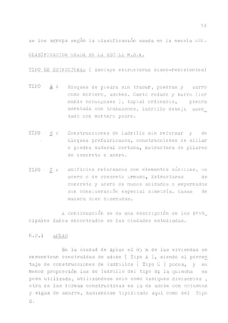 54
se los agrupa según la clasificación usada en la escala MSK.
CLASIFICACION USADA BE LA ESCiLA M.S.K.
TIPO DE ESTRUCTURAL ( Excluye estructuras sismo-resistentes)
TIPO A : Bloques de piedra sin trabar, piedras y carro
como mortero, adobes. Canto rodado y barro (ior
mando hormigones ), tapial ordinario, piedra
asentada con trabazones, ladrillo deteja asen_
tado con mortero pobre.
TIPO B : Construcciones de ladrillo sin reforzar y de
• bloques prefabricaaos, construcciones de sillar
o piedra natural cortada, Estructura de pilares
de concreto o acero.
TIPO C_ : Edificios reforzados con elementos dúctiles, ae
acero o de concreto armado, Estructuras de
concreto y acero de nudos soldados o empernados
sin consiaeración especial simetría. Casas de
matera bien diseñadas.
A continuación se da una descripción he los p r m _
cipales daños encontrados en las ciudades estudiadas.
6.2.1 aPLAO
En la ciudad de Aplao el 85 % de las viviendas se
encuentran construidas de adobe ( Tipo A ), siendo el porcen
taje de construcciones de ladrillos ( Tipo C ) pocos, y en
menor proporción las de ladrillo del tipo B; la quincha es
poca utilizada, utilizándose solo como tabiques divisorios ,
otra de las formas constructivas es la de adobe con columnas
y vigas de amarre, habiéndose tipificado aqui como del Tipo
C.
 