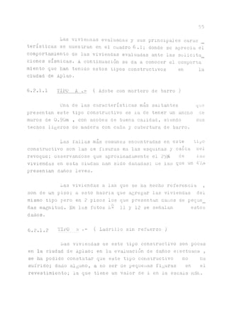 55
Las vivienaas evaluadas y sus principales carao
tensticas se muestran en el cuadro 6,.l; donde se aprecia el
comport^niento de las viviendas evaluadas ante las solicita
ciones sísmicas. A continuación se da a conocer el comporta
miento que han tenido estos tipos constructivos en la
ciudad de Aplao.
6.2.1.1 TIPO A .- ( Adobe con mortero de barro)
Una de las características más saltantes que
presentan este tipo constructivo es la de tener un ancho de
muros de 0 .90m , con aaobes de buena calidad, siendo sus
techos ligeros de madera con caña y cubertura de barro.
■ Las fallas más comunes encontradas en este tipo
constructivo son las ae fisuras en las esquinas y caída bel
revoque; ODservandose que aproximad^ente el 25% be las
viviendas en esta ciudab han sido dañadas; ue las que un A'lyo
presentan daños leves.
Las viviendas a las que se ha hecho referencia ,
son de un piso; a esto habria que agregar las viviendas del
mismo tipo pero en 2 pisos los que presentan d^ios de peque_
ñas magnitud. En las fotos L- 11 y 12 se señalan estos
daños.
6.2.1.2 TIPO ü .- ( Ladrillo sin refuerzo )
Las viviendas be este tipo constructivo son pocas
en la ciudad de Aplao; en la evaluación de d ^ o s efectuaba ,
se ha podido constatar que este tipo constructivo no ha
sufrido; daño alguno, a no ser de pequeñas figuras en el
revestimiento; la que tiene un valor de 1 en la escala rnSK.
 