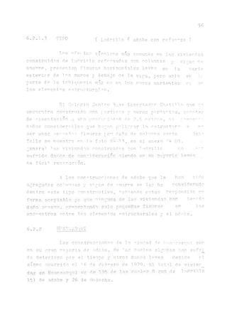 56
6 . 2 . 1 . 3 T 1 I O ( L a d r illo ó adobe con re£ue^zo )
Tíos afectos sísmicos más comunes en las viviendas
construidas de l a d r i l l o reforzadas con columnas y vigas de
amarre, presentan fisuras horizontales leves en la oarte
e x t e r i o r de los muros y debajo de la viga , pero s o l o e n le
parte de la tr h iq u e r ia mas no en los muros oortantes n er
los elementos estructurales.
El Colegio Centro Btj.se Libertador Castilla ene so
encuentra construido con rorticos y m1.1ros portantes, aana+Rp
de ciment lición a ura profurd1dad de 2.5 metros, no pro-e’^ a
daños considerables que ñapan peligrar la ostructu.ro. a no
ser unas perueños fisuras por dauo de colu.mna corta. Estíi
falla se muestra en la foto N- en el anexo *1- 05- -
genera1 1as viviendas construi.das con ladrillo no nar
sufridodÁñdá de consideración siendo en su Tryoris. o
de fácil reparación.
A las construcciones de adobe que l e h a n sido
agregadas co1u"nas y vigas de amarre se las ha COUS?deradO
dentro este tipo constructivo, habiendo estas respondido en
forma f'cpptable ¿ ^ que inguns de las viviendas han t e j i d o
dañe w e m , rromritando sel o pequeñas fisura s en los
encuentros entre los elementos ostructurales y el adobe.
6 . 2.2 hitá-Vjarqui
Las construcciones de la ciudad de ibuancarqui son
en su gran mayoria de adobe, de 1as cuales algunas lian sufri_
do deterioro por el tiempo y otros danos leves debido o!
sismo ocurrido el 16 de Febrero de 1979. El total de vivier_
díie en Hugrnsrqui os de 135 de las cítale? fl ron de T-.drmo
151 de adobe y 26 de Quincha.
 