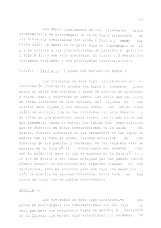 57
Los daños ocasionados en los diferentes tipos
constructivos en Huancarqui, se da en mayor proporción en
las viviendas construidas con adobe ( Tipo A ) donde ñay
hasta caída de muros en la parte baja ae Huancarqui; en lo
que se reíiere a las construcciones de ladrillo y quincnas
( Tipo G ), no n ^ sido afectadas. El cuadro 6.2 señala las
viviendas evaluadas y sus principales características.
¿•2.2.1 TILO A ( Adobe con mortero de barro )
Las viviendas de este tipo constructivo son de
cimentación corrida de piedra con barro o concreto poore
muros ae adobe sin reíuerzo y techo de troncos de nuarango;
o sauce, caita y cubertura de oarro. Los danos que nan sairi
do estas viviendas ha sido variado, así algunas no nan
sufrido daño alguno y sin embargo otras ñan tenido hasta
caída ae muros;el ^0% de las viviendas dan sido dañadas y
de estas un presentan danos leves, siendo muy pocas las
que presentan caída de muros, las fallas más generalizadas
que se observan en estas construcciones es la caída del
estuco, fisuras alredeaor ae los encuentros de las vigas de
madera con el muro de adobe, fisuras alrededor de los
dinteles de las puertas y ventanas, en las esquinas esto se
muestra en la Foto H- 14 . Otros danos mas severos como
son la caída del muro lo que se muestra en la Foto ñ- lo ,
lo que es debido a ser casas antiguas que han pasado varios
sismos estando su estructura mal reparada después de los
terremotos, esto ha incidido para que haya una superposi
ción de efectos en algunas viviendas, sobre todo en las
casas antiguas que se hallan abandonadas.
TIFO G
Las viviendas de este tipo constructivo son
pocas en Huancarqui; las construcciones son del tipo ae
muro portante con columnas y vigas de amarre, a excepción
de la Iglesia que es del tipo estructural con columnas de
 