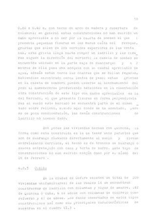5 8
0.40 x 0.40 m. con techo de arco de madera y cubertura de
calamina; en general estas construcciones no han suirido un
daño apreciable a no ser por la caseta de bombeo el que ;
presenta pequeñas fisuras en los muros caída del revoque,
grietas que salen de los vértices superiores de las venta
ñas, esta grieta llega hasta romper un ladrillo y las í'isu_
ras siguen la dirección del mortero; la caseta de bombeo se
encuentra ubicado en la parte baja de Huancarqui y a 2
metros de ella pasa una acequia con un caudal apreciable de
agua, además están cerca las chacras que se hallan regadas,
habiéndose encontrado cerca lentes de yeso; estas grietas
en la caseta de bombero pueden aeberse al hinchamiento del
yeso al humedecerse produciendo tensiones en la cimentación
otra construcción de este tipo con daños apreciables es la
del Mercado, el que presenta fisuras en forma perpendicula
res al suelo este Mercado se encuentra parte de el cimen
tado sobre relleno, siendo aqui donde se ha asentado, pero
es de poca consiueración, las demás construcciones de
ladrillo no tienen daño.
Son pocas las viviendas hechas con guincha, la
forma como esta construida es la de tener unos par^tes que
son de Huar^go clavaaos direct^ente al suelo y llevan
entrelazados carrizos, el techo es de troncos de huarango o
sauces entretejido con cana y torta de barro. Este tipo ce
construcciones no nan sufrido ningún daño por el sismo del
16 de Febrero .
6.2.3 CüRIRE
En la ciudad de Gorire existen un total de 209
viviendas unifamiliares; de las cuales 14 se encuentran
construidas de ladrillo con columnas y vigas de mnarre, 142
de Quincha o c^a, 6 ae adobe con columnas de concreto corno
refuerzo y Al de adobe, ios danos observados en estos tipos
constructivos así como sus principales características se
muestran en el cuadro VI.3 •
 
