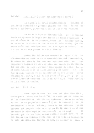 59
b.2.3.1 ULO A ( Adoüe con mortero de barro )
La mayoría ae estas construcciones constan ae
cimientos corridos de piedras grandes con una matriz de
barro o concreto, parecidas a las ue las otras ciudades.
Es en este tipo ae construcción ae viviendas
donde se aprecia la mayor incidencia ae danos ocasionaao ,
por el sismo del 16 de rebrero, todas xas construcciones,
ae adobe en la ciuaaa de Corire nan sufriao Ganos; que van
desae caída del revestimiento uasta colapso de muros, üe
los cuales el 44^ presentan danos severos.
Entre las fallas mas comunes e n a s t e tipo ae
construcciones, está ei ae áesprenaimiento ael revesoimien_
to cerca ael vano de las puertas, agrietamiento en las
esquinas o uniones üe muro grietas que siguen la üirección,
del mortero; se Faede ati'iouir como causas de estas furnias
al nmneaeciíuiento ae la cimentación; poco ancno de los
rnurus; mo.la eaiiaau en la elaboración de los aaooes, muros
demasiaaos largos, etc.; en las fotos L- lo , 1"/ y ltí se
pueden apreciar diversas fallas en este tipo constructivo
en la ciudad de Corire.
b.2.3.2 TILO C .-
Este tipo de construcciones nan sido poco afee _
tadas por el sismo del 16.02.79; los danos que se observan
en las viviendas ae ladrillo con columnas y vigas de refuer
zo son las de pequeñas fisuras ( 2 mm. de espesor ) en el
revestimiento ae la fachada y cerca de las esquinas, estas
Usuras son perpendiculares al piso. El CE corire es el mas
afectado de este tipo de construcción, en el cual se
observa que los pórticos no nan sufrido ningún daño, ni se
ven fallas por columna corta pero si que toda la taoiqueria
na sido afectada con fisuras de 3mm. de espesor en iorma ,
 