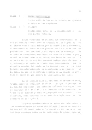 61
GLASE 4
CLASE 5
UAi Lh ji-L.SJ.'KL .'VttJLS
Inclinación de los muros interiores, grandes
grietas en las esquinas.
COLAPSO
Destrucción total de la construcción o de
sus partes vitales.
Estas viviendas de quincha son construidas de ;
dos diferentes formas como se señalan en las figura 7; en
el primer caso ( Lasa dariaaa por el sismo )esta cimentada,
directamente al suelo en una profundidad de 0.30 metros de
profundidad, los par^tes y sus vigas son de huar^go las
uniones se encuentran amarradas con alambre o cuero y pre
sent^ un revestimiento de barro, con techo de carrizo y
torta de barro; el que los parantes hallan sido clavados ,
directamente al suelo ha traído como consecuencia que la
excesiva numedad del suelo se la transmitiera a la cana
bajando considerablemente su resistencia a la ilexión ue
la caña, ya que se encontraba podrida esta, cuando se pro _
duce el sismo lo que genera la inclinación del muro.
En el segundo caso la vivienda se encuentra cons_
truida sobre un terraplén de uü cm. ; laque lo protege de
la humedad del suelo, los parantes asi como las vigas son
de huar^ngo de ( 4" x 411 ) a. diferencia de la anterior, su
techo es de carrizo y cana ue guayaquil con esteras c^mu
cubertura, esta vivienda no fia sufrido nxngun daño, se la
describe en la iigura 7 .
Algunas construcciones de aaobe son reforzadas ,
las construcciones de aaobe con colwnna y vigas ae amarre ,
no han sufrido mayor daño en la ciudad de Conre, a no ser
por unos pequeños daños en la tabiqueria de adobe; genera!
 