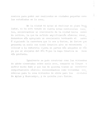 nomicos para poder ser realizados en ciudades pequeñas como
las estudiadas en la zona.
En la ciudad de Aplao al realizar su plano Regu
lador, no ha sido tomado en cuenta estas condiciones loca,
les, encontrándose un crecimiento de la ciudad hacia zonas
de cultivo, la que ha sufrido amplificación sísmica; consi_
derandose más apropiado un crecimiento bordeando el cerro
o siguiendo la carretera que lo une a Corire. En Corire que
presenta un suelo con nivel freatico alto se recomienda ;
colocar a la industria ligera en partes más alejados al río
ya que al alejarse del Río Afijes la napa freática se hace
más profunda.•
• I^almente se pudo constatar como las viviendas
de adobe cimentadas sobre suelo seco, compacto no llegan a
sufrir mucho daño y que las de quincha tienen un excelente
comportamiento sísmico; recomendándose como viviendas eco_
nómicas para la zona viviendas de adobe para las ciudades
de Aplao y Huancarqui, y de quincha par o, Corire.
 