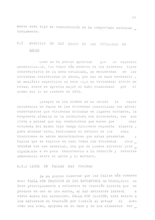 62
mente este tipo de construcción se ha comportado satisiac
toriamente.
6.3 A1MALIS1S DE LOS DAnOS' EN LAS VIVIENDAS DS
ADORE
Como se ha podido apreciar por 10 expuesto
anteriormente, los daños más severos de los diversos tipos
constructivos de la zona estudiada, se encuentran en las
viviendas construidas de adobe, por eso se hace necesario ,
un análisis especifico ce este tipo de viviendas; siendo en
estas, donde se aprecia mejor el daño ocasionado por el
sismo del Ib de lebrero de 1979.
Siempre en los sismos se ha tenido la mayor
incidencia de d^ios en las viviendas construidas con adobe;
observándose que viviendas situadas en lugares cercanos, la
respuesta sísmica de la estructura son diferentes, eso nos
lleva a pensar que hay condiciones que hacen que una;
vivienda del mismo tipo tenga diferente repuesta sísmica ,
para ahondar esto, realizaos el estudio de las cons
trucciones de adobe encontrándose que estas presentan ,
fallas que se repiten en casi todas las viviendas cons
truidas con ese material, los que se pueden atribuir prin
cipalmente a su poca resistencia a la tracción y reducida
adherencia entre el adobe y el mortero.
6.3.1 TIPOS DE FALLAS MAS COMUNES
Se ha podido ooservar que las fallas más comunes
son: FALLA POR TRACCION EN LOS ENCUENTROS DE MUROS,esto se
deoe principalmente a esfuerzos de tracción directa que se
produce en uno de los muros, al dar arriostre lateral a
otros muros del encuentro. FALLA POR FLEXION, este debido a
los esfuerzos de tracción por flexión al actuar el muro
como una losa, apoyada en su base y en los elementos ver
 