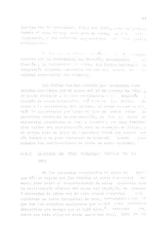63
tíceles cuo lo rrrj ostrón. EiH A TOE qOB.TE, p^tn se produce
cuando el "-uro tr^baj- como ¡miro de corte, se d b r^v
cipalrnent°, a lo? cofuo^oo tanjencinl.es t
horizonto1^s .
D 1^0 C- t-,-r'í"t- "■ ■ -''o'^e... MC ,fs •;-+
c o n o c e r á la .«u. ^lOnílóñ,* reniatencia er
flexión y la rcsístcnoU o.l corte; Irp fall-ir dfiH das ¿ 1p
compresión interesa conocerla ^ o r ^ ^ j r n medid a. d^ Ir
calidad estructural riel, material.
Irr fallan que hpn sufrido 1,^ viviendas "aa*
truidas corr rdobe por el sismo del L6 de F1obrero de 19711
se puede atri buir a la. poca resistencia, o i y
flexión de estos materiales, as' c~rno en 1as fallas de
corte a la resistencia del montero. 3e puede comprobar tsrn_
bien Tío importancia que tiene el tino de suelo donde se
encuentra cimentada la construcción, ya míe si estos se
encuentran cimentadas en suel. s blandos y con napa
alta sufren ur.a amplificación como ha sucedido en Corire, y
no sucede esto en Aplao ni IJua.nca.rqui donde sus suelos son
más densos y de poco contenido de humedad, siendo poco
diadas las construcciones de adobe de estas ciudades.
6.3.2 ib.til SIJ DE TRSÜ VIVIERA"} TIPICAS DE LA
W Y 1
En las viviendas construidas ^e adobe 1.a falla,
que más se repite son las debidas al corte h^r^orta! del
muro; para sabe^ el comportamiento de estas viviendas ante
la solicitación sísmica del sismo del 16.02.79, se tomaron
3 viviendas de adobe una de cada, ciudad estudiada c^1
culandose su corte horizontal de muro, comparándola cor U
que dan los estudios realizados por la U M rara esfuerzos
admisibles sin ensayo que es 0.07 k/cm.^: teniendo fre_
sente que este valor es mucho menor del real, pero 0© ha
 