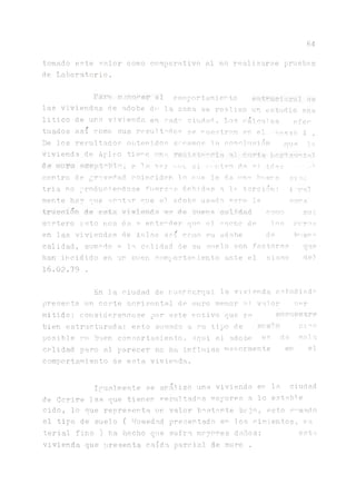 64
tomado este valor como comparativo al no realizarse pruebas
de Laborat.orio.
Par,j conocer el comportamiento t'&M, de
las viviendas de adobe d<1 la zona, se realizo un estudio ana
litico de una vivienda en ca.da ciudad. Los ca.lcu.los efen
tuados a.sí como sus resul todos se muestran en el exo 4
De los resultados obtenidos sacainos la cono],u s i ó n ^ s p,c
vivienda de Aplao tie^e una resista-* nía ni corte -o-'tal
dtí íiuiro *Cfiíít''pie, a 1a ve? iiijc el centro d.e vi ■i_rir->z - tm
centro de gravedad coinciden lo míe le da nn^ huera sino
tria no produciéndose fuerza s debí cías a la torsión; j.
mente hair que acatar que el adobe tasado rara la co^s
trucoíán de esta viviendo es* de buena calidad como su:
mortero esto nos da a entender que el anche de las muros
en las viviendas de Anlao así como su ¿adobe de l^eu^
calidad, sumado a la calidad, de su suelo son factores
han incidido en un buen comportamiento ante el sismo de!
16.02.79 .
En la ciudad de huancarqui la vivienda estudiado
presenta un corte horizontal de muro menor ni valor m r
mitido; considerándose por este motivo que se enr'ttín’cr?
bien estructurada: esto sumado a su tipo de éiíelf> rnzo
posible su buen comnortarniento. A.qui el adobe es de mala
calidad pero al parecer no ha. influido rnavormente en el
comportamiento de esta, vivienda.
Igualmente se analizo una vivienda en la. ciudad
de Corire las que tienen resultados mayores a lo estable
cido, lo nue representa un valor bastante bajo, esto s1'mido
al tipo de suelo ( Humedad presentado en los cimientos, ma
terial fino ) ha hecho que sufra mayores daños; esta
vivienda que presenta caída parcial de muro .
 