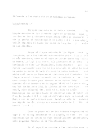 6 6
diferente a las otras que se encuentran cercanas.
COECLUSIOEES
En este capitulo se ha dado a conocer el
comportamiento de los diversos tipos de viviendas cons
truidas en las 3 ciudades estudiadas; estos se evaluaron ,
con la Escala de clasificación de danos h 3 K y una adap
tación empirica de danos por medio de longitud y ancho
de las grietas.
Sobre el comportamiento de los tipos cons
tructivos, esta fue variado ooservandose que el Tipo A fue
el mas afectado, como es el caso ae uorire donde hay caiaa
de muros. ^1 tipo a ai ser el más abundante en la zona ;
estudiada se opto por analizarlo, encontrándose que un
factor importante p._aa que no sea afectada en Aplao ha sino
su ^cho de muros de O.yü nit. como la ouena caliaaa ael
adobe utilizado; en Huancarqui vivienaas mal diseñadas no
llegan a sufrir danos haciendo ver la inxluencia ae las
condiciones locales para atenuar estos danos. Esto se
aprecia más claramente en la figura N- 09 en la que ciuaa _
des con condiciones locales favorables con buen tipo de
suelo, seco compacto etc. como es el caso de Aplao y
Huanc^qui sus mayores daños se presentan para el valor de
2 en la escala M S K ; por el contrario para la ciudad de
Corire con un suelo blando napa, freática alta ha sufrido
una ^püiicación, siendo sus mayores daños de 3 en Ia
escala Ii S K .
Como se puede ver en los cuadros respectivos el
tipo B no es muy abundante en la Región, en este se lia
observado que ha tenido un buen comportamiento presentando,
solo pequeñas fisuras en el revestimiento.
En el tipo C se considera las viviendas cons _
 