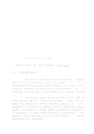 C A P I T U L O VII
ZOüIFICACTOU PE LAS CIUPADES ESTUDIADAS
7.1 GENERALIDADES
Existe un ran déficit d.e vivietidas en
país, one se a.crscienta ae ano a año, debido a qie
problemática habitacional están inmersos y en forma
ficativa, aspectos de orden social como producto
desajuste motivado por la estructura de le. sociedad
nuestro
en l a .
signi_
de un
peruana
El colapso urbano que se da ahora en el Perú se
debe, por un lado a la crisis del aparato productivo del
campo aue, incapaz de producir empleos, expulsa al cam
pesinado de su medio; en secundo lugar el atractivo psico__
social que ejerce la ciudad sobre la población campesina ;
y finalmente, al insuficiente desarrollo industrial bel
sistema urbano Macional que le impide ofrecer empleo
permanente a su población.
 
